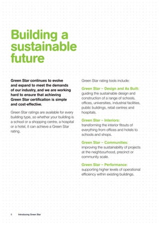 8 Introducing Green Star
Building a
sustainable
future
Green Star rating tools include:
Green Star – Design and As Built:
guiding the sustainable design and
construction of a range of schools,
offices, universities, industrial facilities,
public buildings, retail centres and
hospitals.
Green Star – Interiors:
transforming the interior fitouts of
everything from offices and hotels to
schools and shops.
Green Star – Communities:
improving the sustainability of projects
at the neighbourhood, precinct or
community scale.
Green Star – Performance:
supporting higher levels of operational
efficiency within existing buildings.
Green Star continues to evolve
and expand to meet the demands
of our industry, and we are working
hard to ensure that achieving
Green Star certification is simple
and cost-effective.
Green Star ratings are available for every
building type, so whether your building is
a school or a shopping centre, a hospital
or a hotel, it can achieve a Green Star
rating.
 