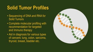 Solid Tumor Profiles
• Sequencing of DNA and RNA for
Solid Tumors
• Complete molecular profiling with
recommendation for targeted
and Immuno therapy
• Aid in diagnosis for various types
of cancers: lung, colon, sarcoma,
thyroid, breast, bladder etc.
 