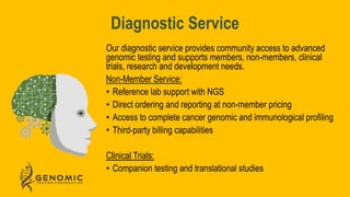 Diagnostic Service
Our diagnostic service provides community access to advanced
genomic testing and supports members, non-members, clinical
trials, research and development needs.
Non-Member Service:
• Reference lab support with NGS
• Direct ordering and reporting at non-member pricing
• Access to complete cancer genomic and immunological profiling
• Third-party billing capabilities
Clinical Trials:
• Companion testing and translational studies
 