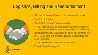 Logistics, Billing and Reimbursement
 Xifin Lab Information System - orders and results via web
 Interface capabilities
 Client bill or Third-party billing capabilities
 GTC will bill insurance companies directly as an independent service
provider and work with the payers to process claims for cost of testing.
 Reimbursement varies depending on carrier and coverage type,
but GTC will work with insurance provider to file appeals and
pursue coverage.
 GTC will work to limit patient financial responsibility
 Financial flexibility programs
 