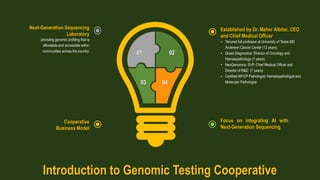 0403
0201
Established by Dr. Maher Albitar, CEO
and Chief Medical Officer
• Tenured full professor at University of Texas MD
Anderson Cancer Center (12 years)
• Quest Diagnostics: Director of Oncology and
Hematopathology (7 years)
• NeoGenomics: SVP, Chief Medical Officer and
Director of R&D (7 years)
• Certified AP/CP Pathologist, Hematopathologist and
Molecular Pathologist
Focus on integrating AI with
Next-Generation Sequencing
Next-Generation Sequencing
Laboratory
providing genomic profiling that is
affordable and accessible within
communities across the country.
Cooperative
Business Model
Introduction to Genomic Testing Cooperative
 