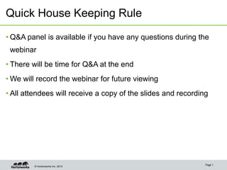 Quick House Keeping Rule

• Q&A panel is available if you have any questions during the
 webinar
• There will be time for Q&A at the end
• We will record the webinar for future viewing
• All attendees will receive a copy of the slides and recording




                                                              Page 1
        © Hortonworks Inc. 2013
 