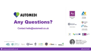  www.automedi.co.uk @automedi
Accreditations & Associations
Ethar Alali @automedi
Owner, Founder, EA & Inventor
Polymath-MathMo. TOGAF 9
Certified, change agent.
Any Questions?
Contact hello@automedi.co.uk
Business Advisors
Academic Health
Sciences Networks
Subject Matter
Experts
Technology
Consultants
 