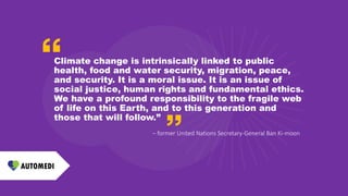 Climate change is intrinsically linked to public
health, food and water security, migration, peace,
and security. It is a moral issue. It is an issue of
social justice, human rights and fundamental ethics.
We have a profound responsibility to the fragile web
of life on this Earth, and to this generation and
those that will follow.”
– former United Nations Secretary-General Ban Ki-moon
 