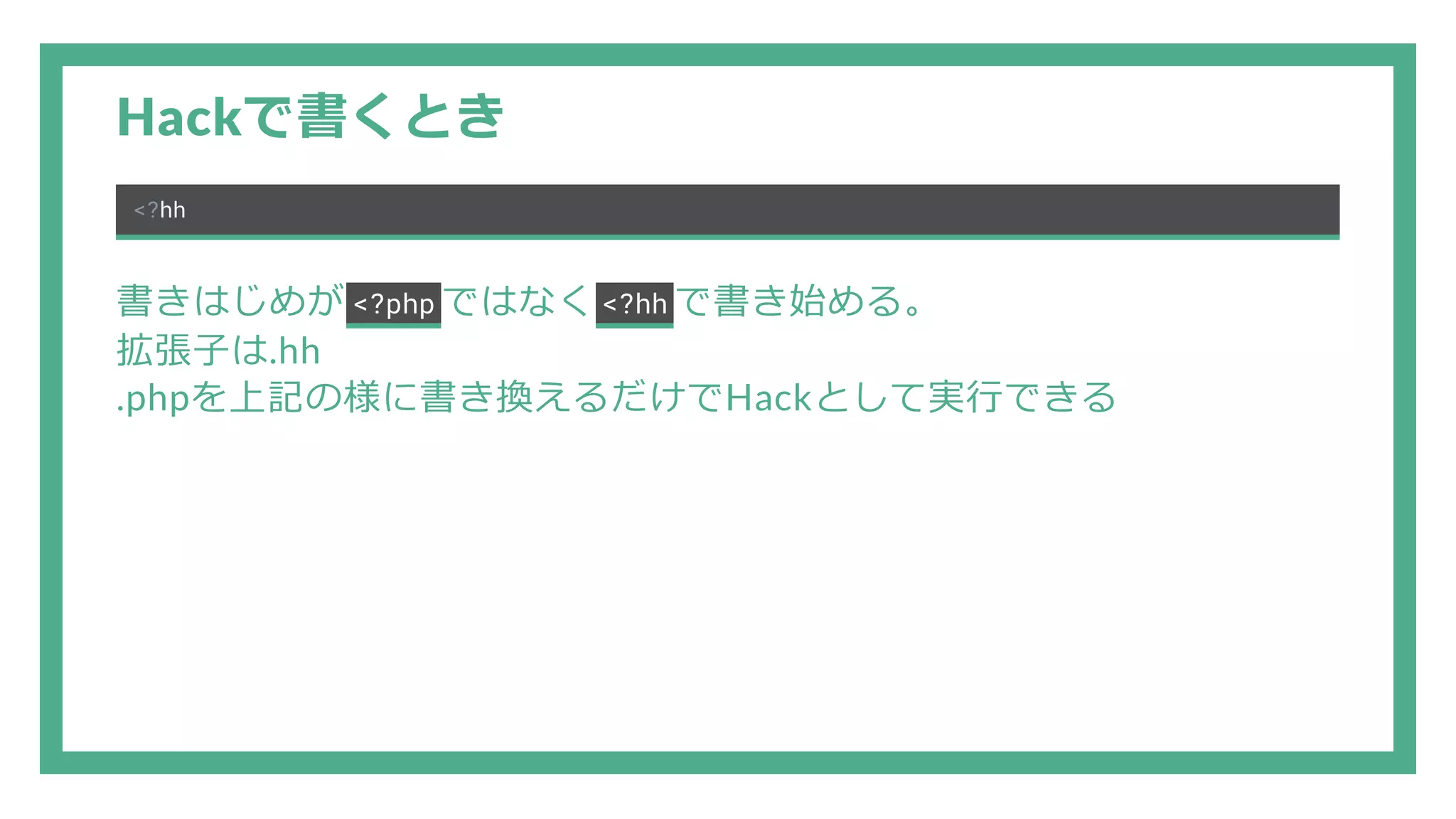 Hackで書くとき <?hh 書きはじめが <?php ではなく <?hh で書き始める。 拡張子は.hh .phpを上記の様に書き換えるだけでHackとして実行できる 