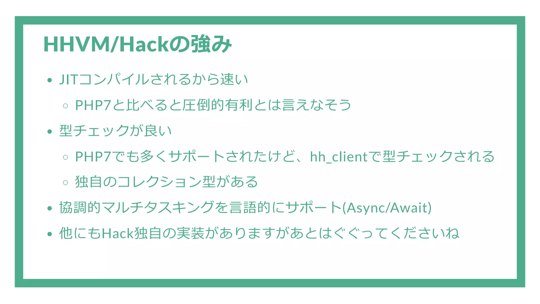 HHVM/Hackの強み JITコンパイルされるから速い PHP7と比べると圧倒的有利とは言えなそう 型チェックが良い PHP7でも多くサポートされたけど、hh_clientで型チェックされる 独自のコレクション型がある 協調的マルチタスキングを言語的にサポート(Async/Await) 他にもHack独自の実装がありますがあとはぐぐってくださいね 