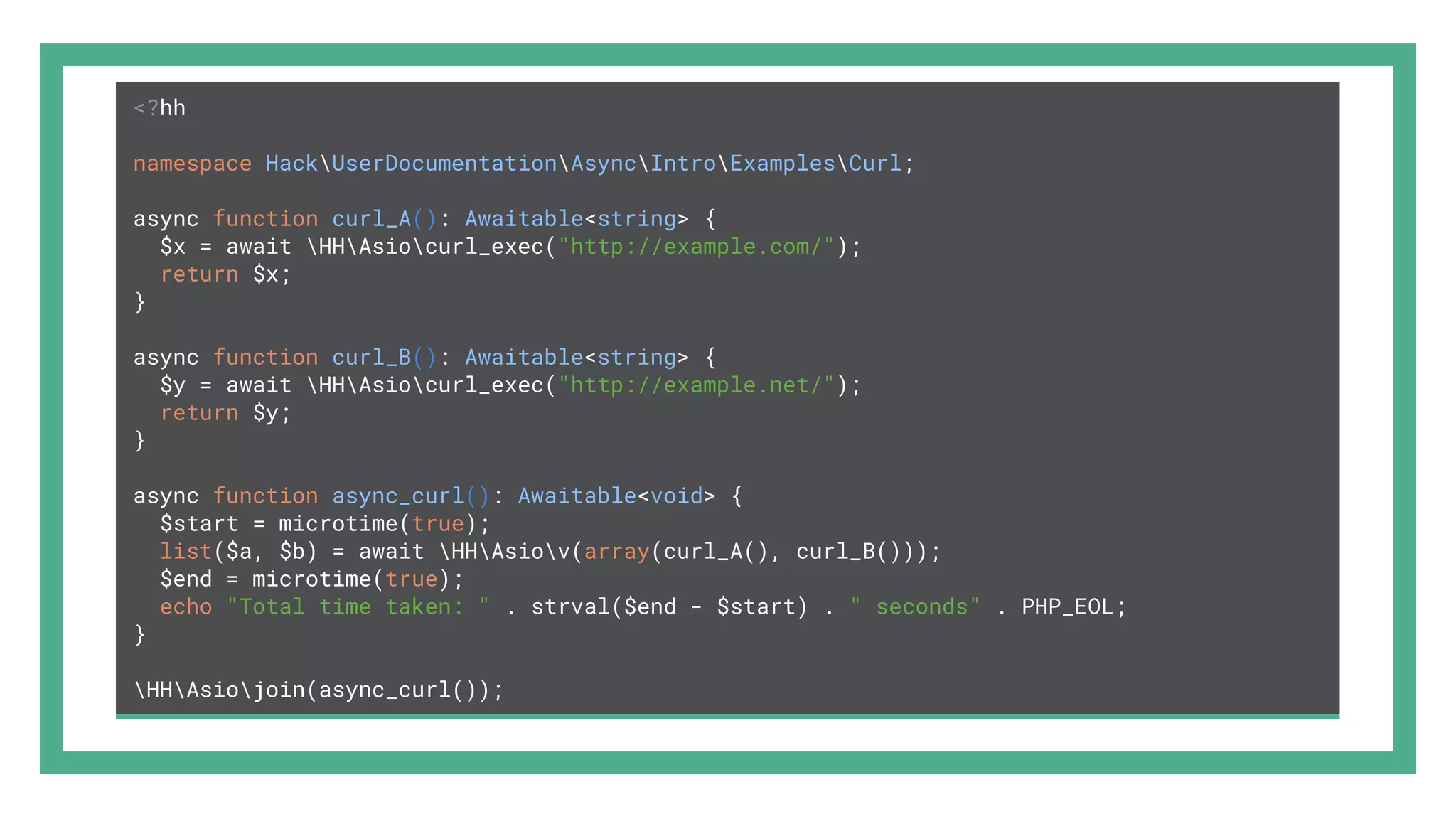 <?hh namespace HackUserDocumentationAsyncIntroExamplesCurl; async function curl_A(): Awaitable<string> { $x = await HHAsiocurl_exec("http://example.com/"); return $x; } async function curl_B(): Awaitable<string> { $y = await HHAsiocurl_exec("http://example.net/"); return $y; } async function async_curl(): Awaitable<void> { $start = microtime(true); list($a, $b) = await HHAsiov(array(curl_A(), curl_B())); $end = microtime(true); echo "Total time taken: " . strval($end - $start) . " seconds" . PHP_EOL; } HHAsiojoin(async_curl()); 
