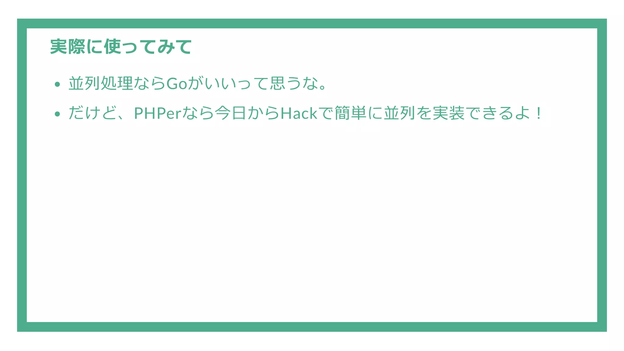 実際に使ってみて 並列処理ならGoがいいって思うな。 だけど、PHPerなら今日からHackで簡単に並列を実装できるよ！ 