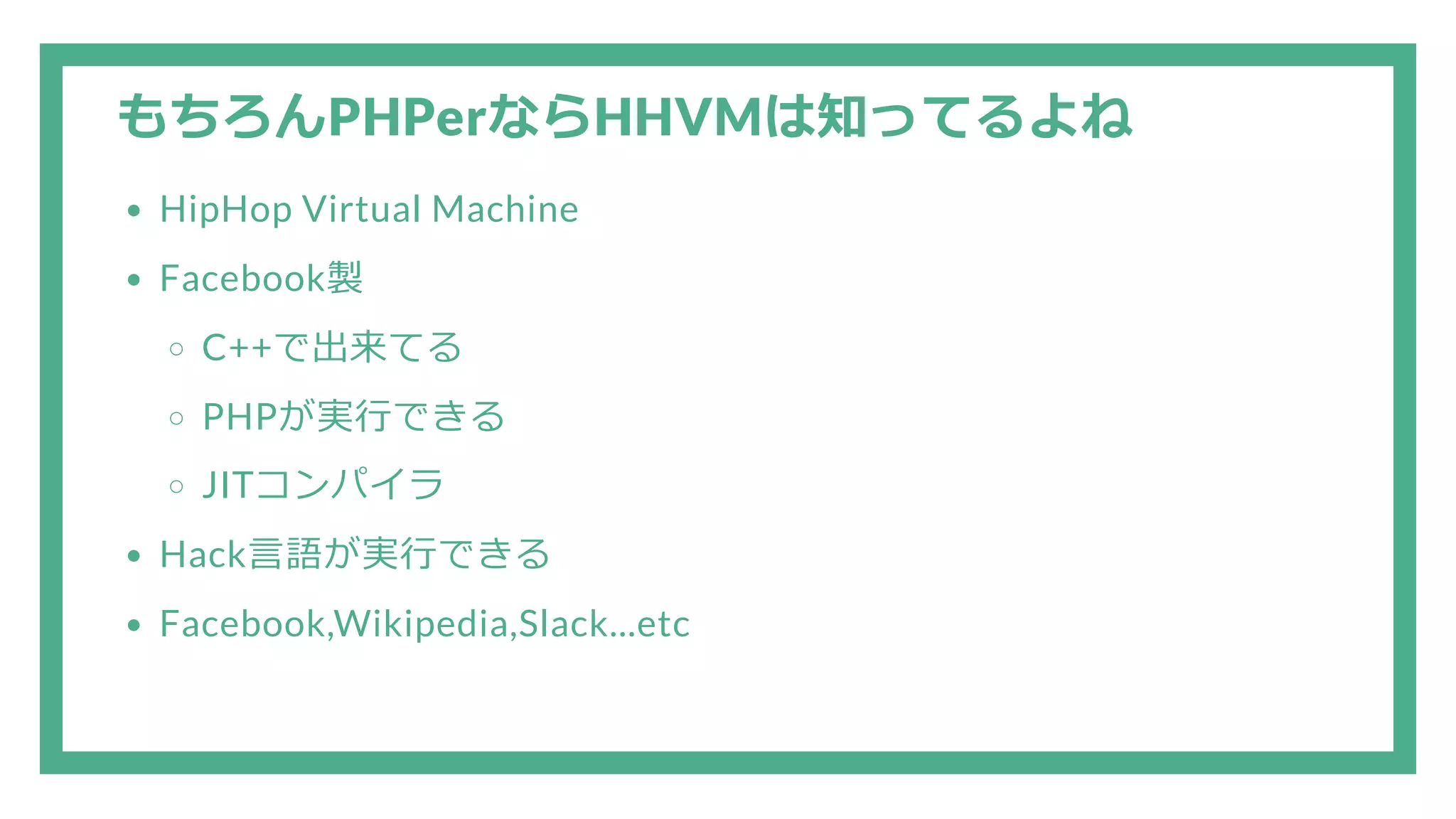 もちろんPHPerならHHVMは知ってるよね HipHop Virtual Machine Facebook製 C++で出来てる PHPが実行できる JITコンパイラ Hack言語が実行できる Facebook,Wikipedia,Slack...etc 