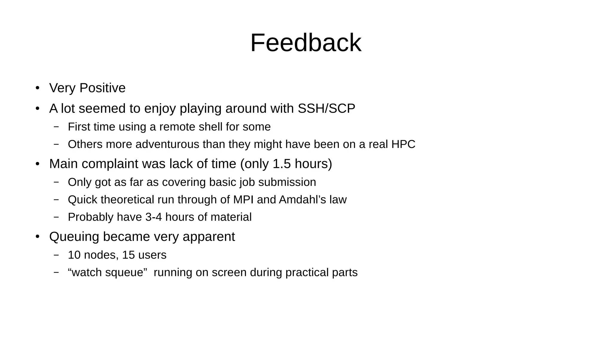 Feedback
● Very Positive
●
A lot seemed to enjoy playing around with SSH/SCP
– First time using a remote shell for some
– Others more adventurous than they might have been on a real HPC
● Main complaint was lack of time (only 1.5 hours)
– Only got as far as covering basic job submission
– Quick theoretical run through of MPI and Amdahl’s law
– Probably have 3-4 hours of material
●
Queuing became very apparent
– 10 nodes, 15 users
– “watch squeue” running on screen during practical parts
 