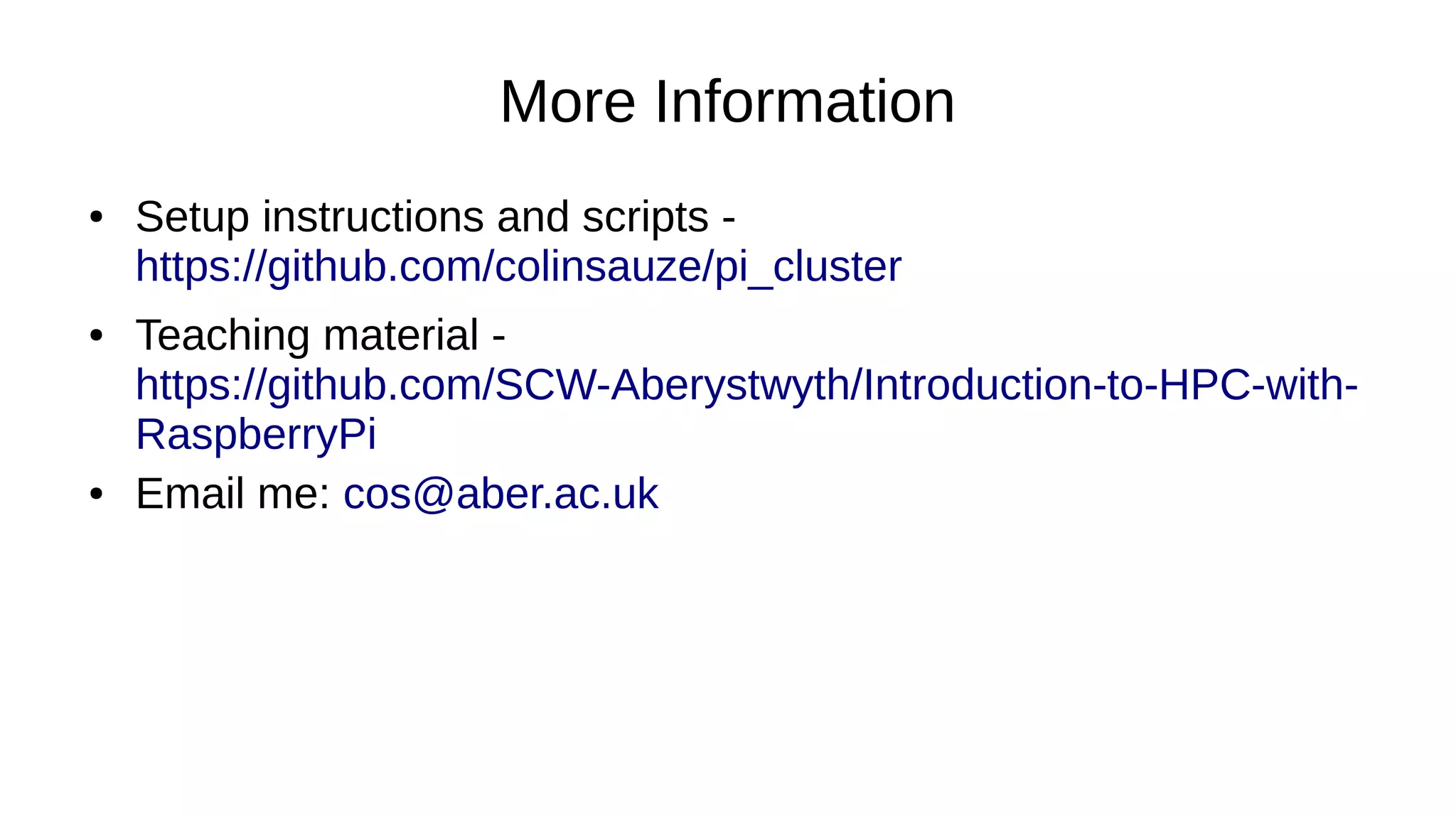 More Information
● Setup instructions and scripts -
https://github.com/colinsauze/pi_cluster
● Teaching material -
https://github.com/SCW-Aberystwyth/Introduction-to-HPC-with-
RaspberryPi
● Email me: cos@aber.ac.uk
 