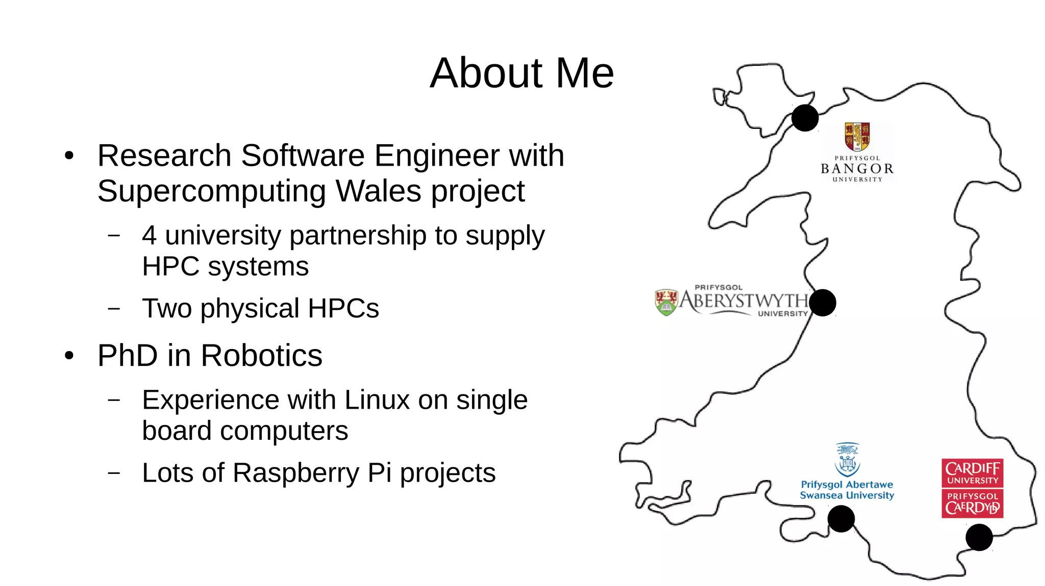 About Me
● Research Software Engineer with
Supercomputing Wales project
– 4 university partnership to supply
HPC systems
– Two physical HPCs
● PhD in Robotics
– Experience with Linux on single
board computers
– Lots of Raspberry Pi projects
 