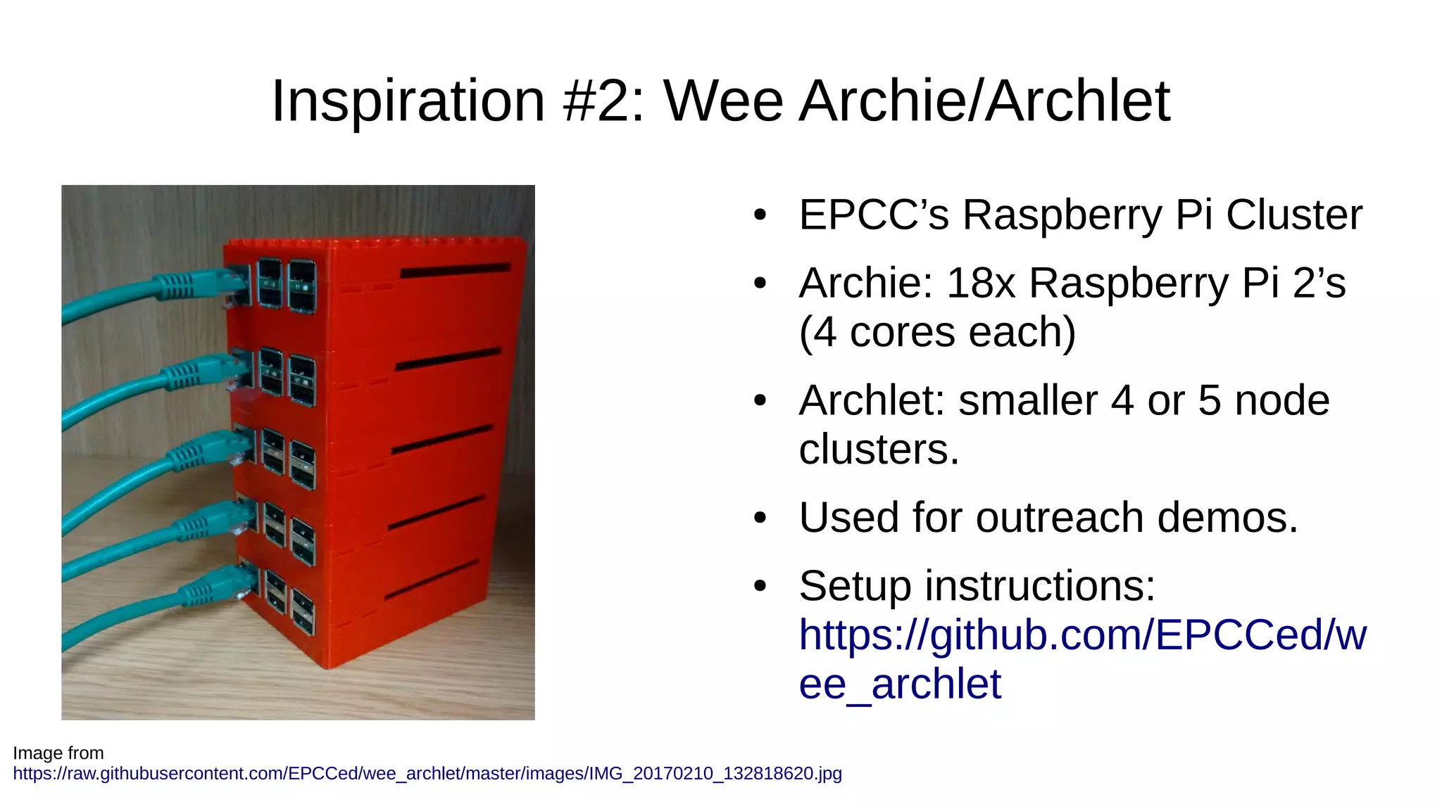 Inspiration #2: Wee Archie/Archlet
● EPCC’s Raspberry Pi Cluster
● Archie: 18x Raspberry Pi 2’s
(4 cores each)
● Archlet: smaller 4 or 5 node
clusters.
● Used for outreach demos.
● Setup instructions:
https://github.com/EPCCed/w
ee_archlet
Image from
https://raw.githubusercontent.com/EPCCed/wee_archlet/master/images/IMG_20170210_132818620.jpg
 