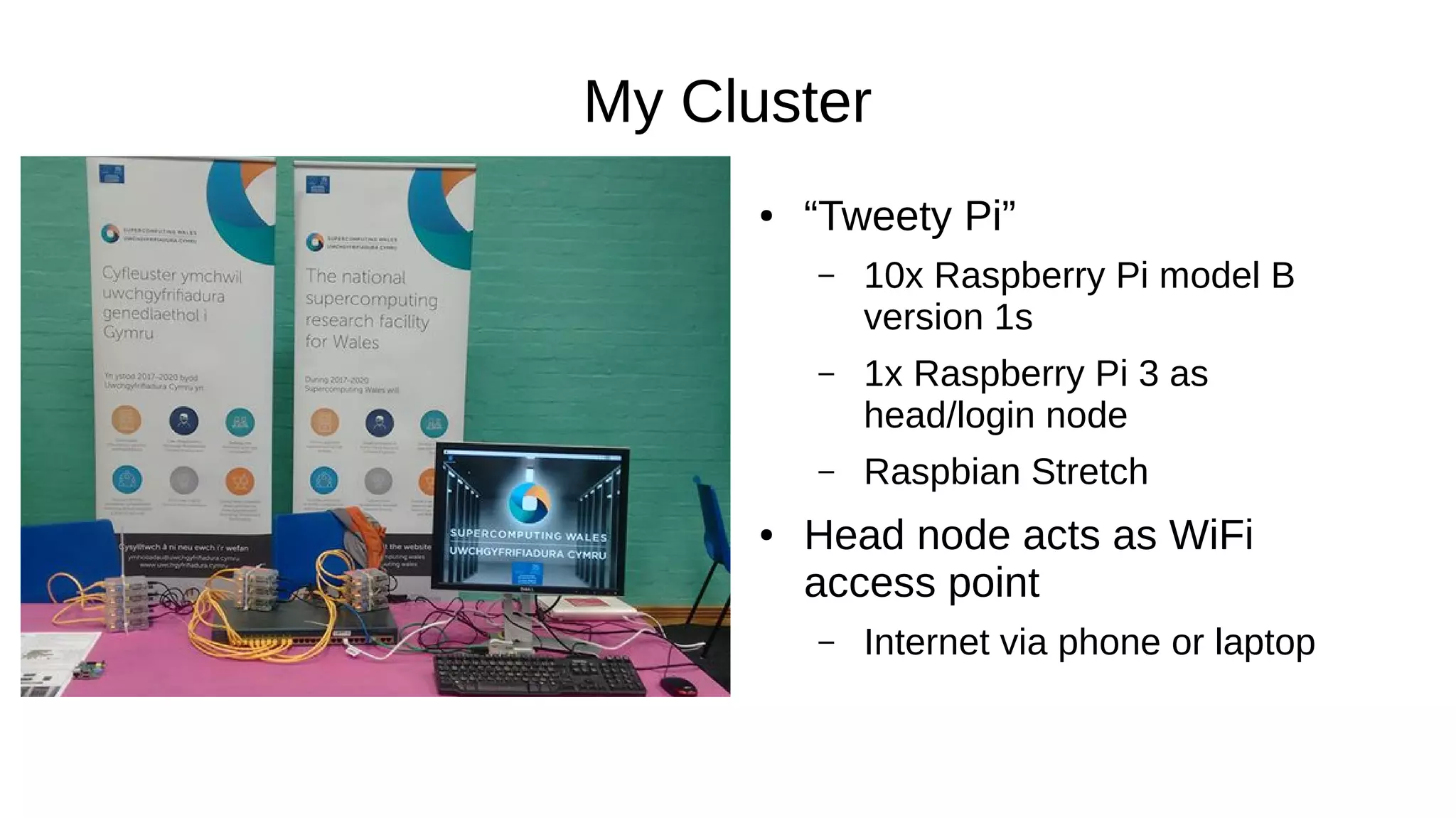 My Cluster
● “Tweety Pi”
– 10x Raspberry Pi model B
version 1s
– 1x Raspberry Pi 3 as
head/login node
– Raspbian Stretch
● Head node acts as WiFi
access point
– Internet via phone or laptop
 