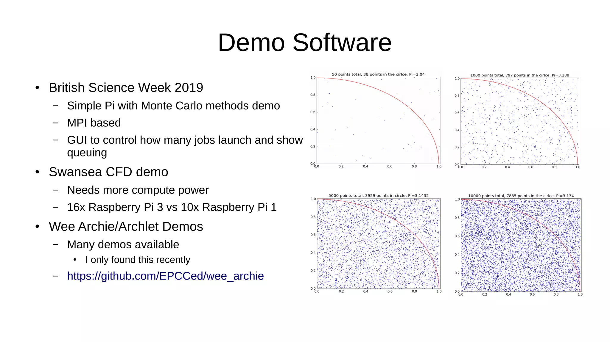 Demo Software
● British Science Week 2019
– Simple Pi with Monte Carlo methods demo
– MPI based
– GUI to control how many jobs launch and show
queuing
● Swansea CFD demo
– Needs more compute power
– 16x Raspberry Pi 3 vs 10x Raspberry Pi 1
● Wee Archie/Archlet Demos
– Many demos available
●
I only found this recently
– https://github.com/EPCCed/wee_archie
 