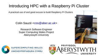 Introducing HPC with a Raspberry Pi Cluster
Colin Sauzé <cos@aber.ac.uk>
Research Software Engineer
Super Computing Wales Project
Aberystwyth University
A practical use of and good excuse to build Raspberry Pi Clusters
 