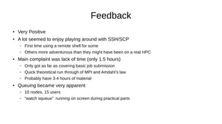 Feedback
● Very Positive
●
A lot seemed to enjoy playing around with SSH/SCP
– First time using a remote shell for some
– Others more adventurous than they might have been on a real HPC
● Main complaint was lack of time (only 1.5 hours)
– Only got as far as covering basic job submission
– Quick theoretical run through of MPI and Amdahl’s law
– Probably have 3-4 hours of material
●
Queuing became very apparent
– 10 nodes, 15 users
– “watch squeue” running on screen during practical parts
 