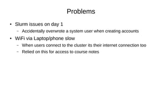 Problems
● Slurm issues on day 1
– Accidentally overwrote a system user when creating accounts
● WiFi via Laptop/phone slow
– When users connect to the cluster its their internet connection too
– Relied on this for access to course notes
 