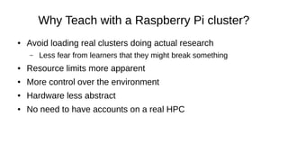 Why Teach with a Raspberry Pi cluster?
● Avoid loading real clusters doing actual research
– Less fear from learners that they might break something
● Resource limits more apparent
● More control over the environment
● Hardware less abstract
● No need to have accounts on a real HPC
 