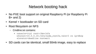 Network booting hack
● No PXE boot support on original Raspberry Pi (or Raspberry Pi
B+ and 2)
● Kernel + bootloader on SD...