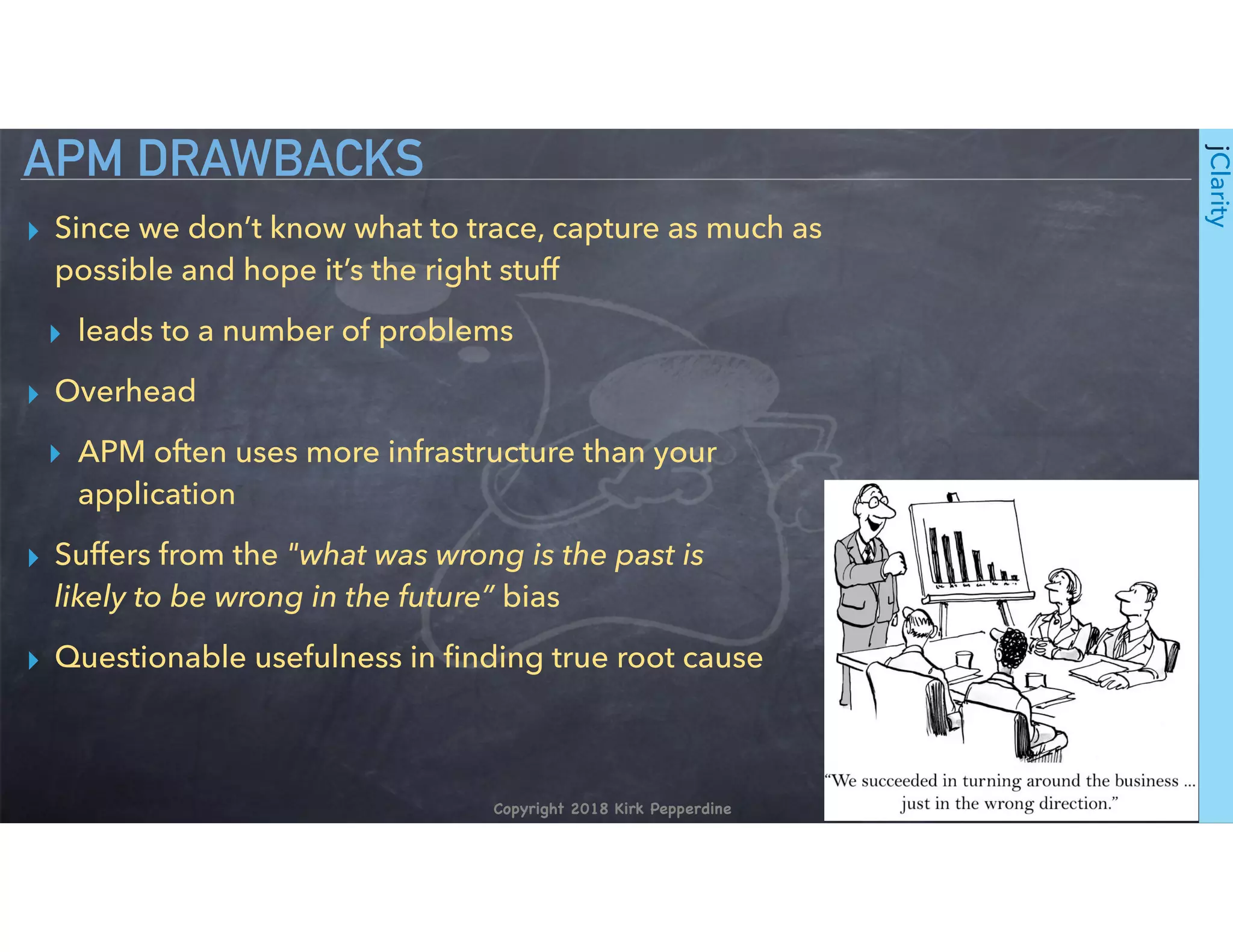Copyright 2018 Kirk Pepperdine
jClarity
▸ Since we don’t know what to trace, capture as much as
possible and hope it’s the right stuff
▸ leads to a number of problems
▸ Overhead
▸ APM often uses more infrastructure than your
application
▸ Suffers from the "what was wrong is the past is  
likely to be wrong in the future” bias
▸ Questionable usefulness in ﬁnding true root cause
APM DRAWBACKS
 