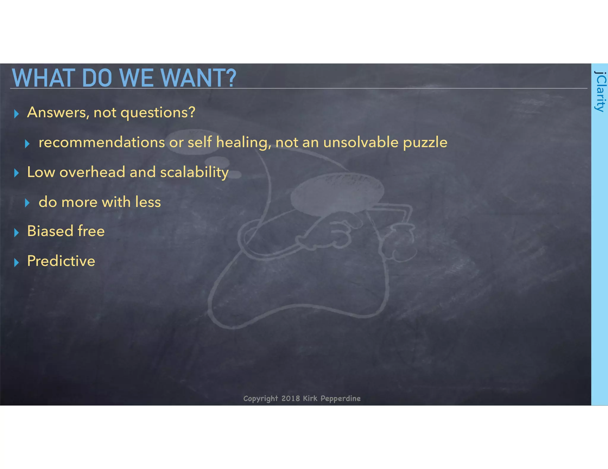 Copyright 2018 Kirk Pepperdine
jClarity
▸ Answers, not questions?
▸ recommendations or self healing, not an unsolvable puzzle
▸ Low overhead and scalability
▸ do more with less
▸ Biased free
▸ Predictive
WHAT DO WE WANT?
 