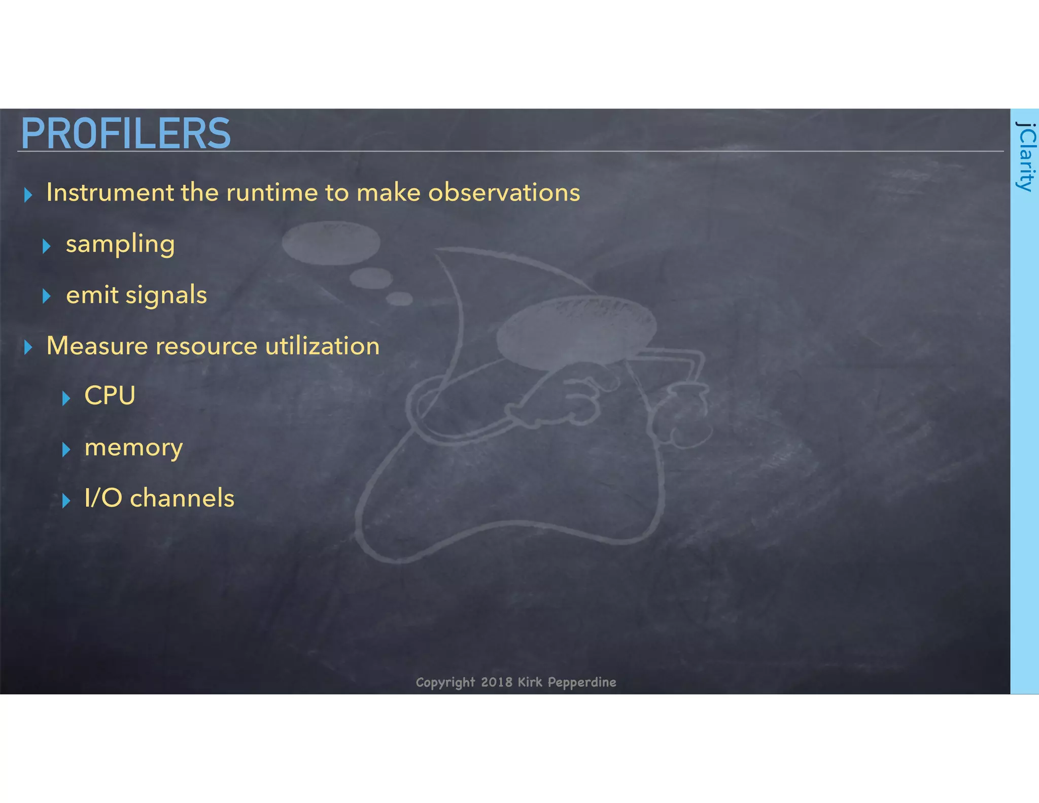 Copyright 2018 Kirk Pepperdine
jClarity
▸ Instrument the runtime to make observations
▸ sampling
▸ emit signals
▸ Measure resource utilization
▸ CPU
▸ memory
▸ I/O channels
PROFILERS
 