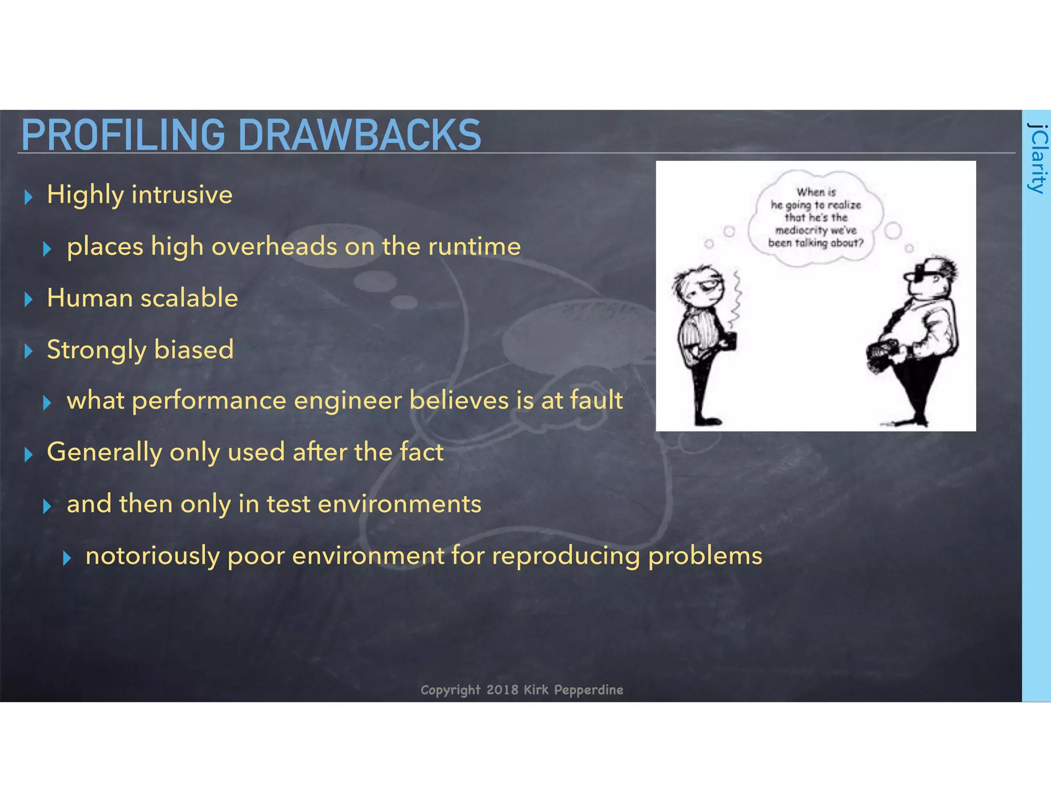 Copyright 2018 Kirk Pepperdine
jClarity
▸ Highly intrusive
▸ places high overheads on the runtime
▸ Human scalable
▸ Strongly biased
▸ what performance engineer believes is at fault
▸ Generally only used after the fact
▸ and then only in test environments
▸ notoriously poor environment for reproducing problems
PROFILING DRAWBACKS
 