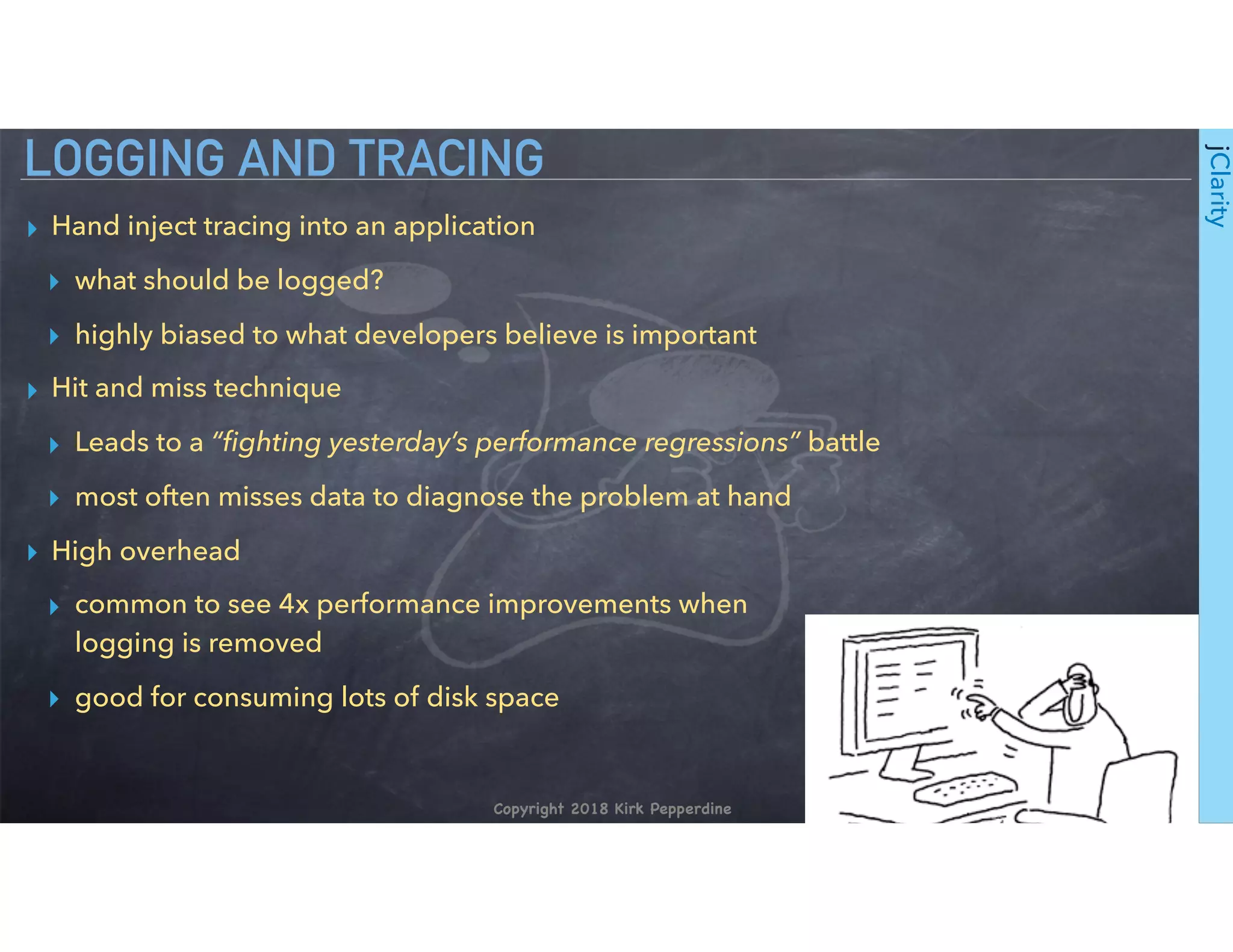 Copyright 2018 Kirk Pepperdine
jClarity
▸ Hand inject tracing into an application
▸ what should be logged?
▸ highly biased to what developers believe is important
▸ Hit and miss technique
▸ Leads to a “ﬁghting yesterday’s performance regressions” battle
▸ most often misses data to diagnose the problem at hand
▸ High overhead
▸ common to see 4x performance improvements when 
logging is removed
▸ good for consuming lots of disk space
LOGGING AND TRACING
 