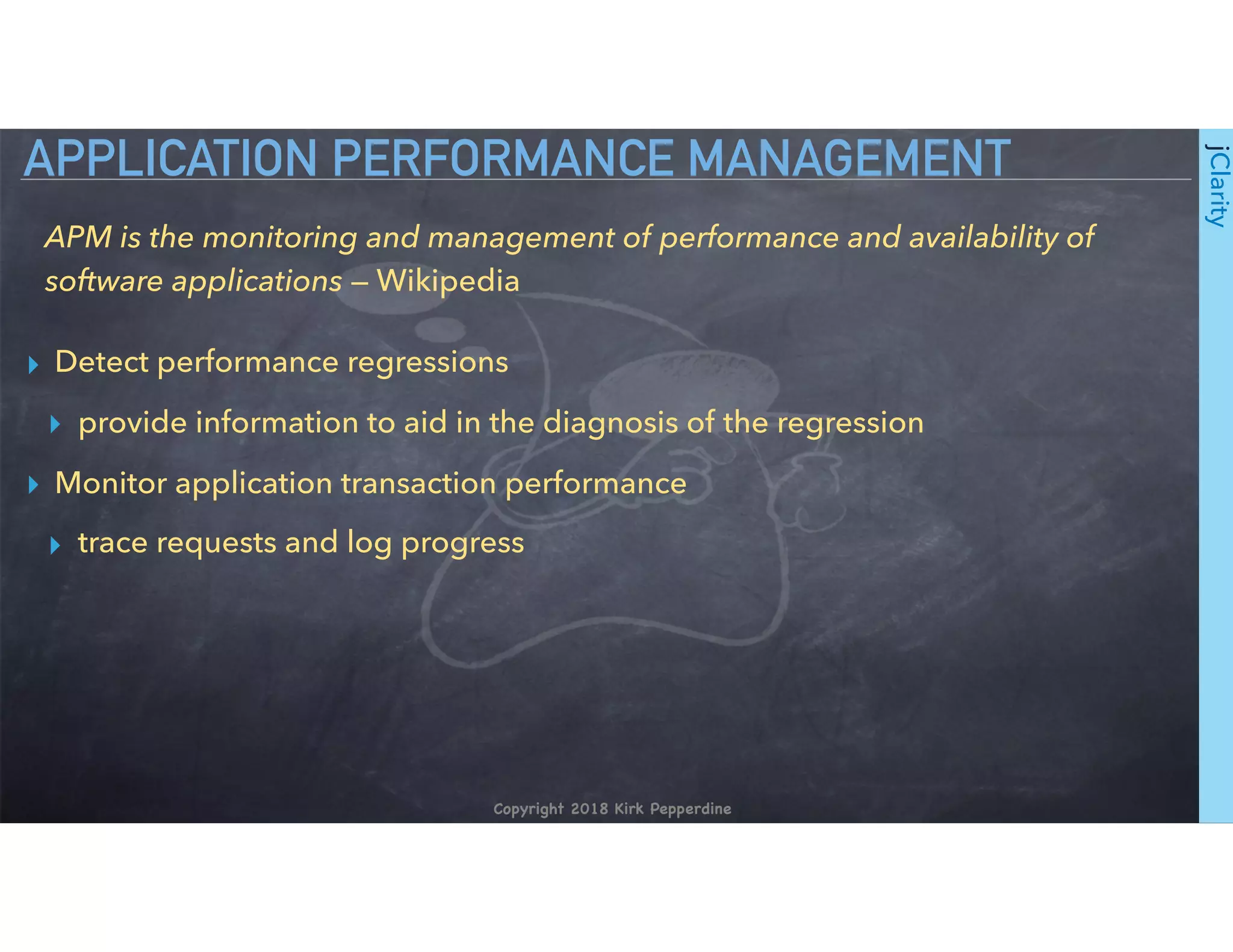 Copyright 2018 Kirk Pepperdine
jClarity
▸ Detect performance regressions
▸ provide information to aid in the diagnosis of the regression
▸ Monitor application transaction performance
▸ trace requests and log progress
APPLICATION PERFORMANCE MANAGEMENT
APM is the monitoring and management of performance and availability of
software applications — Wikipedia
 