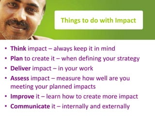 Things to do with Impact


• Think impact – always keep it in mind
• Plan to create it – when defining your strategy
• Deliver impact – in your work
• Assess impact – measure how well are you
  meeting your planned impact
• Improve it – learn how to create more impact
• Communicate it – internally and externally
 