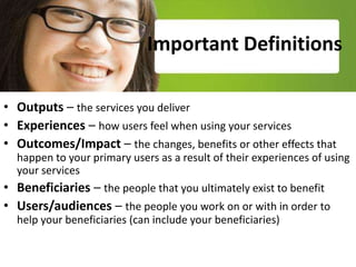 Important Definitions

• Outputs – the services you deliver
• Experiences – how users feel when using your services
• Outcomes/Impact – the changes, benefits or other effects that
  happen to your beneficiaries or users as a result of your services
• Beneficiaries – the people that you ultimately exist to benefit
• Users/audiences – the people you work on or with in order to
  help your beneficiaries (e.g. external agencies)
 