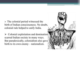  The colonial period witnessed the
birth of Indian consciousness. No doubt,
colonial rule helped to unify India.
 Colonial exploitation and domination
scarred Indian society in many ways.
But paradoxically, colonialism also gave
birth to its own enemy – nationalism.
 
