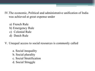 IV.The economic, Political and administrative unification of India
was achieved at great expense under
a) French Rule
b) Emergency Rule
c) Colonial Rule
d) Dutch Rule
V. Unequal access to social resources is commonly called
a. Social inequality
b. Social plurality
c. Social Stratification
d. Social Struggle
 