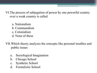 VI.The process of subjugation of power by one powerful country
over a weak country is called
a. Nationalism
b. Communalism
c. Colonialism
d. None of these
VII.Which theory analyzes the concepts like personal troubles and
public issues
a. Sociological Imagination
b. Chicago School
c. Synthetic School
d. Formalistic School
 
