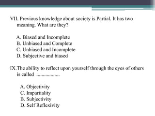 VII. Previous knowledge about society is Partial. It has two
meaning. What are they?
A. Biased and Incomplete
B. Unbiased and Complete
C. Unbiased and Incomplete
D. Subjective and biased
IX.The ability to reflect upon yourself through the eyes of others
is called ..................
A. Objectivity
C. Impartiality
B. Subjectivity
D. Self Reflexivity
 