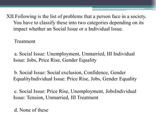 XII.Following is the list of problems that a person face in a society.
You have to classify these into two categories depending on its
impact whether an Social Issue or a Individual Issue.
Treatment
a. Social Issue: Unemployment, Unmarried, III Individual
Issue: Jobs, Price Rise, Gender Equality
b. Social Issue: Social exclusion, Confidence, Gender
EqualityIndividual Issue: Price Rise, Jobs, Gender Equality
c. Social Issue: Price Rise, Unemployment, JobsIndividual
Issue: Tension, Unmarried, III Treatment
d. None of these
 