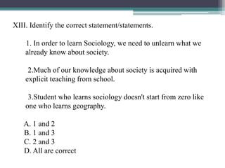 XIII. Identify the correct statement/statements.
1. In order to learn Sociology, we need to unlearn what we
already know about society.
2.Much of our knowledge about society is acquired with
explicit teaching from school.
3.Student who learns sociology doesn't start from zero like
one who learns geography.
A. 1 and 2
B. 1 and 3
C. 2 and 3
D. All are correct
 
