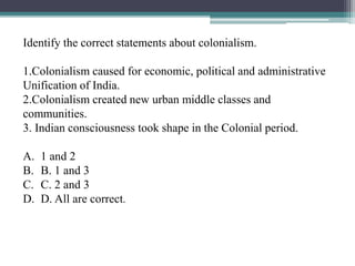 Identify the correct statements about colonialism.
1.Colonialism caused for economic, political and administrative
Unification of India.
2.Colonialism created new urban middle classes and
communities.
3. Indian consciousness took shape in the Colonial period.
A. 1 and 2
B. B. 1 and 3
C. C. 2 and 3
D. D. All are correct.
 