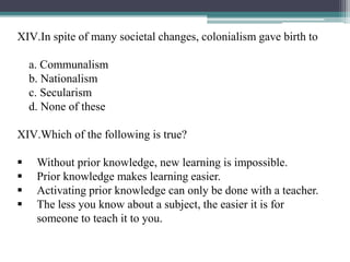 XIV.In spite of many societal changes, colonialism gave birth to
a. Communalism
b. Nationalism
c. Secularism
d. None of these
XIV.Which of the following is true?
 Without prior knowledge, new learning is impossible.
 Prior knowledge makes learning easier.
 Activating prior knowledge can only be done with a teacher.
 The less you know about a subject, the easier it is for
someone to teach it to you.
 