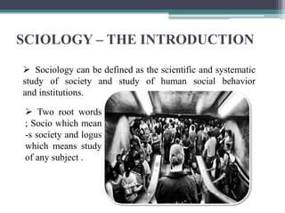 SCIOLOGY – THE INTRODUCTION
 Sociology can be defined as the scientific and systematic
study of society and study of human social behavior
and institutions.
 Two root words
; Socio which mean
-s society and logus
which means study
of any subject .
 