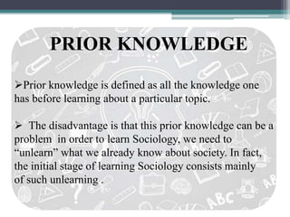 PRIOR KNOWLEDGE
Prior knowledge is defined as all the knowledge one
has before learning about a particular topic.
 The disadvantage is that this prior knowledge can be a
problem in order to learn Sociology, we need to
“unlearn” what we already know about society. In fact,
the initial stage of learning Sociology consists mainly
of such unlearning .
 