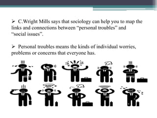  C.Wright Mills says that sociology can help you to map the
links and connections between “personal troubles” and
“social issues”.
 Personal troubles means the kinds of individual worries,
problems or concerns that everyone has.
 