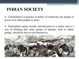 INDIAN SOCIETY
 Colonialism is a practice or policy of control by one people or
power over other people or areas,
 Nationalism means loyalty and devotion to a nation and is a
way of thinking that some groups of humans, such as ethnic
groups, should be free to rule themselves.
 