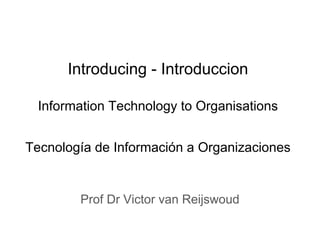Introducing - Introduccion
Information Technology to Organisations
Tecnología de Información a Organizaciones
Prof Dr Victor van Reijswoud
 