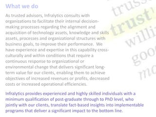 What we do As trusted advisors, Infralytics consults with organizations to facilitate their internal decision-making processes regarding the alignment and acquisition of technology assets, knowledge and skills assets, processes and organizational structures with business goals, to improve their performance.  We have experience and expertise in this capability cross-culturally and within conditions that require a continuous response to organizational or environmental change that delivers significant long-term value for our clients, enabling them to achieve objectives of increased revenues or profits, decreased costs or increased operational efficiencies. Infralytics provides experienced and highly skilled individuals with a minimum qualification of post-graduate through to PhD level, who jointly with our clients, translate fact-based insights into implementable programs that deliver a significant impact to the bottom line. 