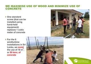  One standard
screw (that can be
installed using
hand-held
equipment)
replaces 1 cubic
meter of concrete
 For the 6
windturbine
installations in Sri
Lanka, we avoid
the use of 18 m
3
,
or 50 tons, of
concrete
WE MAXIMISE USE OF WOOD AND MINIMIZE USE OF
CONCRETE
21
 