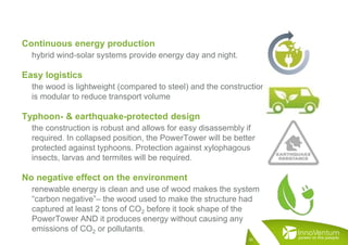 Continuous energy production
hybrid wind-solar systems provide energy day and night.
Easy logistics
the wood is lightweight (compared to steel) and the construction
is modular to reduce transport volume
Typhoon- & earthquake-protected design
the construction is robust and allows for easy disassembly if
required. In collapsed position, the PowerTower will be better
protected against typhoons. Protection against xylophagous
insects, larvas and termites will be required.
No negative effect on the environment
renewable energy is clean and use of wood makes the system
“carbon negative”– the wood used to make the structure had
captured at least 2 tons of CO2 before it took shape of the
PowerTower AND it produces energy without causing any
emissions of CO2 or pollutants.
30
 