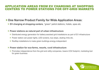  One Narrow Product Family for Wide Application Areas:
 EV charging at shopping centers, “green” petrol stations, hotels, spas etc.
 Power stations as natural part of urban infrastructure
 Distributed energy generation for battery-assisted grid installations as part of EV infrastructure
 Power station can power lights, LED screens, bus stops, skating rinks etc.
 Rooftop installations to make green buildings energy-independent
 Power station for eco-farms, resorts, rural infrastructure
 Promotes independence from the grid and utility companies, lowers CO2 footprint, marketing tool
for green business
5
APPLICATION AREAS FROM EV CHARGING AT SHOPPING
CENTERS TO POWER STATIONS FOR OFF-GRID MARKETS
 