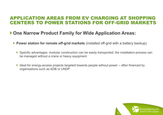  One Narrow Product Family for Wide Application Areas:
 Power station for remote off-grid markets (installed off-grid with a battery backup)
 Specific advantages: modular construction can be easily transported; the installation process can
be managed without a crane or heavy equipment
 Ideal for energy-access projects targeted towards people without power – often financed by
organisations such as ADB or UNDP
6
APPLICATION AREAS FROM EV CHARGING AT SHOPPING
CENTERS TO POWER STATIONS FOR OFF-GRID MARKETS
 